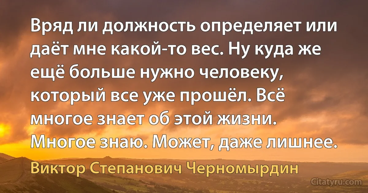 Вряд ли должность определяет или даёт мне какой-то вес. Ну куда же ещё больше нужно человеку, который все уже прошёл. Всё многое знает об этой жизни. Многое знаю. Может, даже лишнее. (Виктор Степанович Черномырдин)