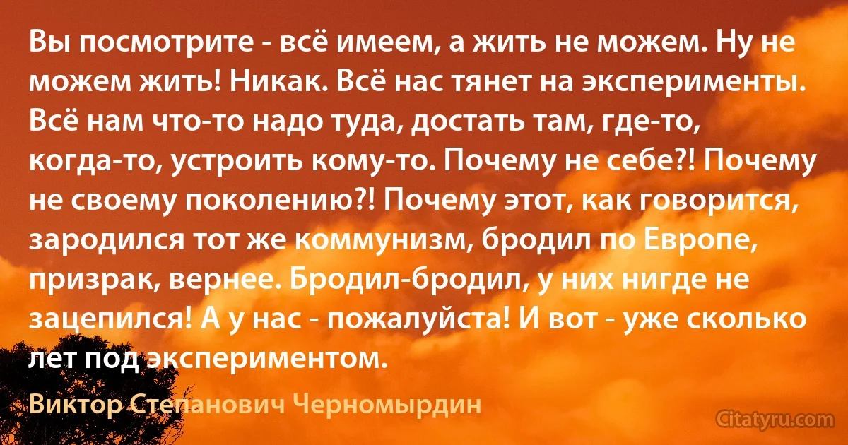 Вы посмотрите - всё имеем, а жить не можем. Ну не можем жить! Никак. Всё нас тянет на эксперименты. Всё нам что-то надо туда, достать там, где-то, когда-то, устроить кому-то. Почему не себе?! Почему не своему поколению?! Почему этот, как говорится, зародился тот же коммунизм, бродил по Европе, призрак, вернее. Бродил-бродил, у них нигде не зацепился! А у нас - пожалуйста! И вот - уже сколько лет под экспериментом. (Виктор Степанович Черномырдин)