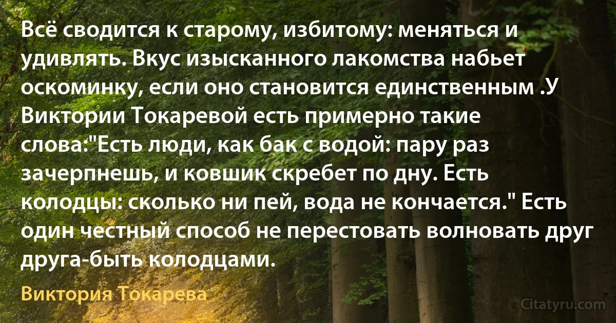 Всё сводится к старому, избитому: меняться и удивлять. Вкус изысканного лакомства набьет оскоминку, если оно становится единственным .У Виктории Токаревой есть примерно такие слова:"Есть люди, как бак с водой: пару раз зачерпнешь, и ковшик скребет по дну. Есть колодцы: сколько ни пей, вода не кончается." Есть один честный способ не перестовать волновать друг друга-быть колодцами. (Виктория Токарева)