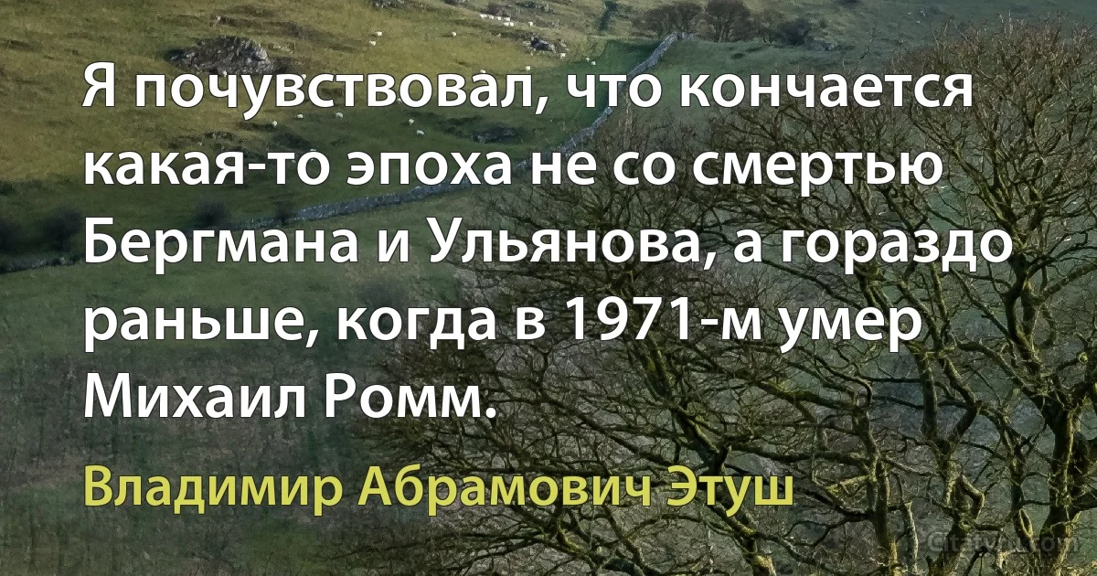 Я почувствовал, что кончается какая-то эпоха не со смертью Бергмана и Ульянова, а гораздо раньше, когда в 1971-м умер Михаил Ромм. (Владимир Абрамович Этуш)