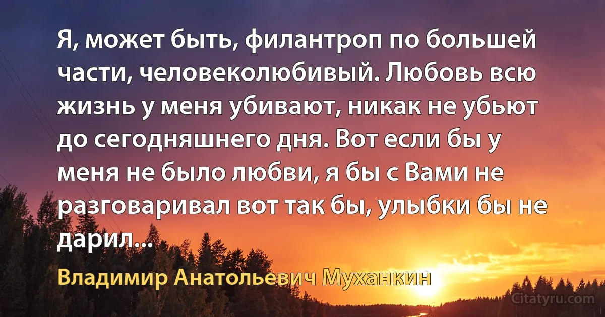 Я, может быть, филантроп по большей части, человеколюбивый. Любовь всю жизнь у меня убивают, никак не убьют до сегодняшнего дня. Вот если бы у меня не было любви, я бы с Вами не разговаривал вот так бы, улыбки бы не дарил... (Владимир Анатольевич Муханкин)