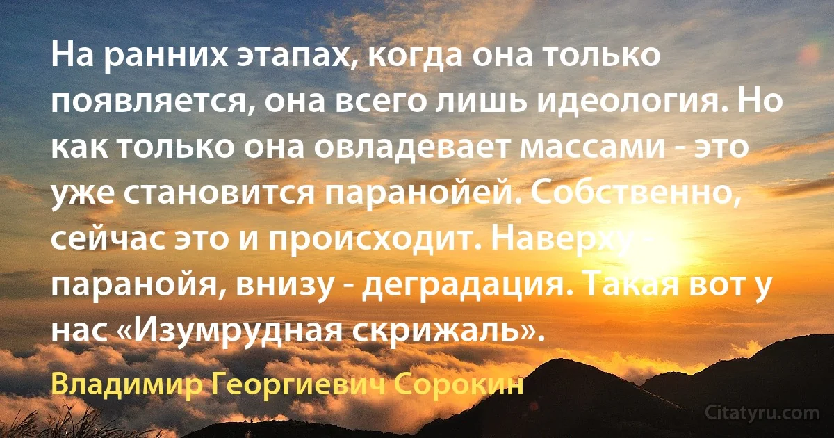 На ранних этапах, когда она только появляется, она всего лишь идеология. Но как только она овладевает массами - это уже становится паранойей. Собственно, сейчас это и происходит. Наверху - паранойя, внизу - деградация. Такая вот у нас «Изумрудная скрижаль». (Владимир Георгиевич Сорокин)