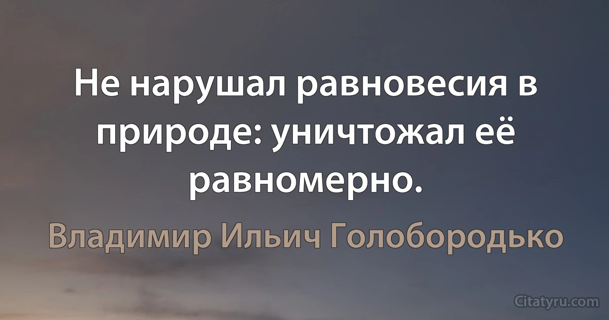 Не нарушал равновесия в природе: уничтожал её равномерно. (Владимир Ильич Голобородько)