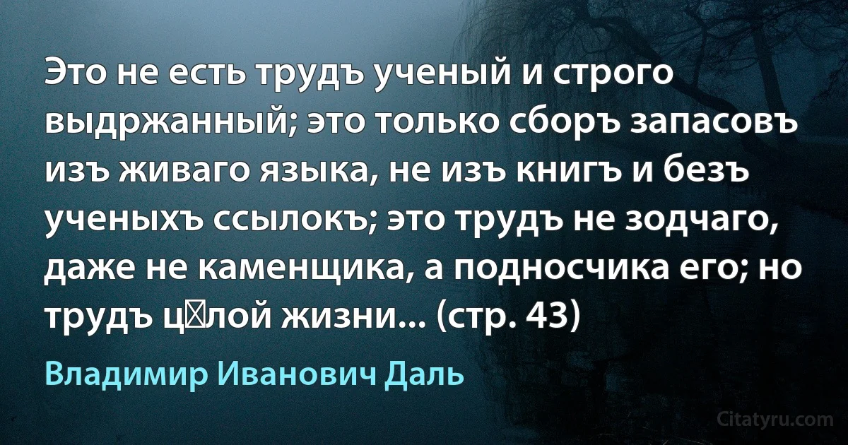 Это не есть трудъ ученый и строго выдржанный; это только сборъ запасовъ изъ живаго языка, не изъ книгъ и безъ ученыхъ ссылокъ; это трудъ не зодчаго, даже не каменщика, а подносчика его; но трудъ цѣлой жизни... (стр. 43) (Владимир Иванович Даль)