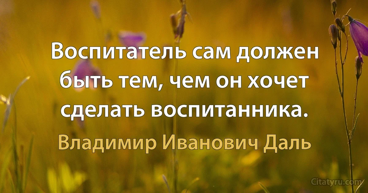 Воспитатель сам должен быть тем, чем он хочет сделать воспитанника. (Владимир Иванович Даль)