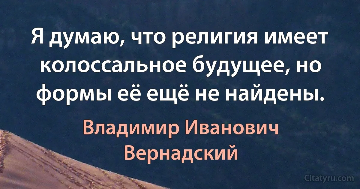 Я думаю, что религия имеет колоссальное будущее, но формы её ещё не найдены. (Владимир Иванович Вернадский)