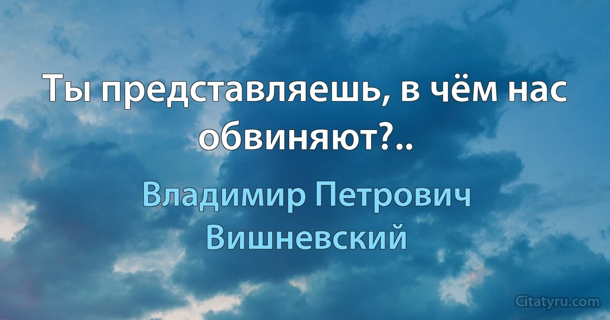 Ты представляешь, в чём нас обвиняют?.. (Владимир Петрович Вишневский)