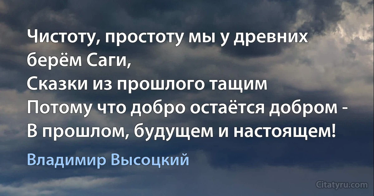 Чистоту, простоту мы у древних берём Саги,
Сказки из прошлого тащим
Потому что добро остаётся добром - 
В прошлом, будущем и настоящем! (Владимир Высоцкий)