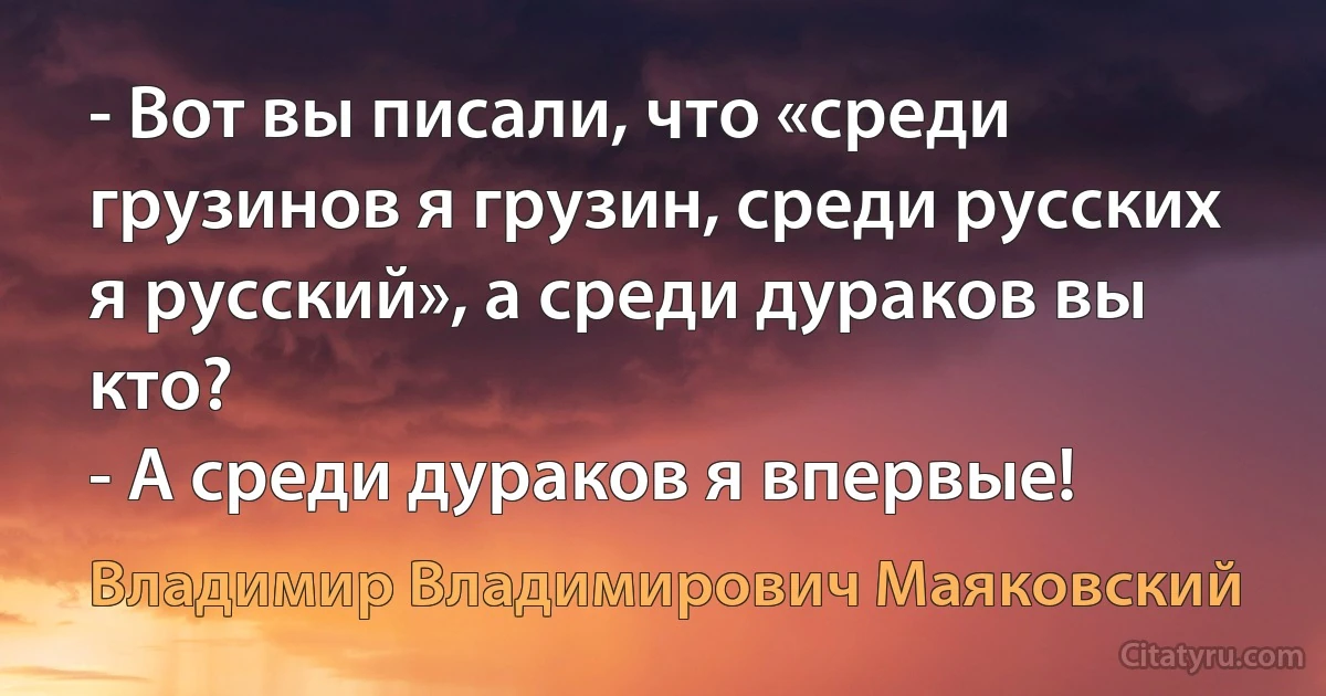 - Вот вы писали, что «среди грузинов я грузин, среди русских я русский», а среди дураков вы кто?
- А среди дураков я впервые! (Владимир Владимирович Маяковский)