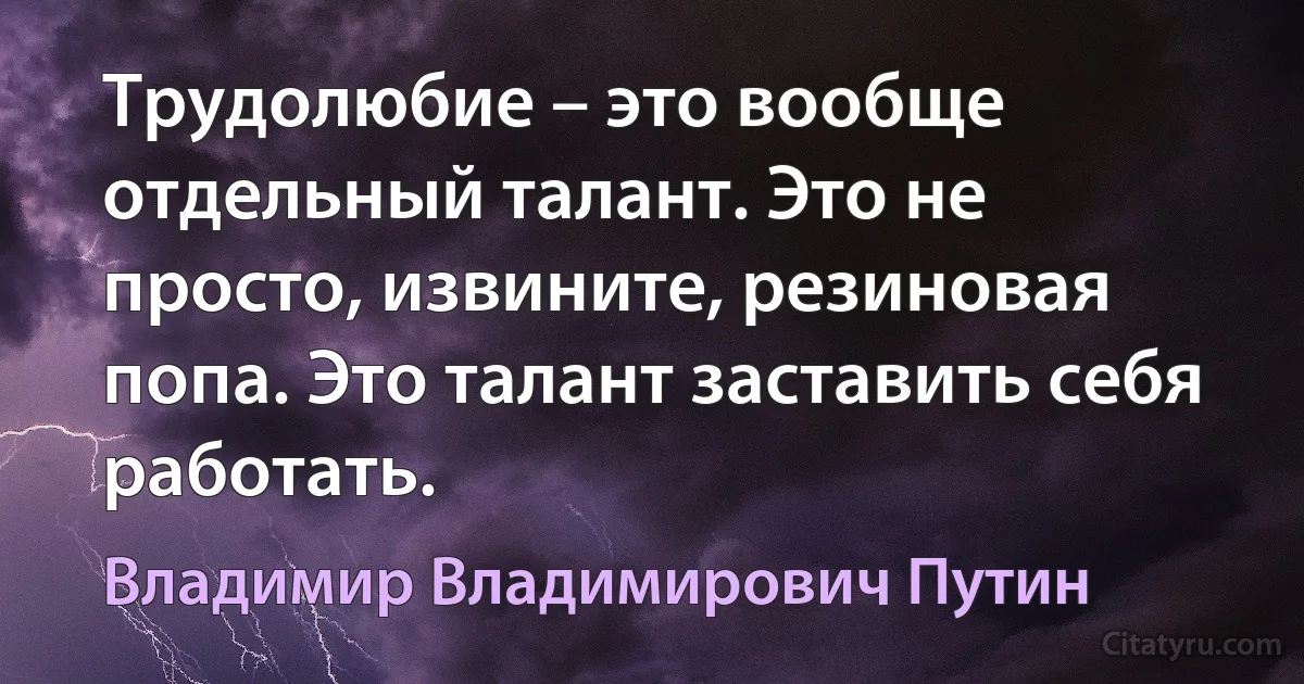 Трудолюбие – это вообще отдельный талант. Это не просто, извините, резиновая попа. Это талант заставить себя работать. (Владимир Владимирович Путин)