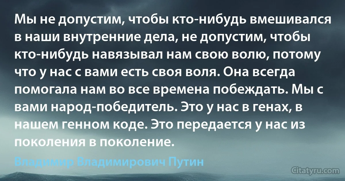 Мы не допустим, чтобы кто-нибудь вмешивался в наши внутренние дела, не допустим, чтобы кто-нибудь навязывал нам свою волю, потому что у нас с вами есть своя воля. Она всегда помогала нам во все времена побеждать. Мы с вами народ-победитель. Это у нас в генах, в нашем генном коде. Это передается у нас из поколения в поколение. (Владимир Владимирович Путин)