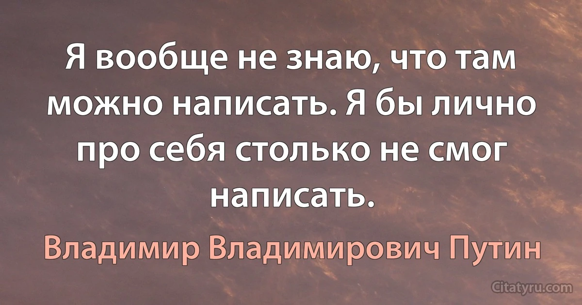 Я вообще не знаю, что там можно написать. Я бы лично про себя столько не смог написать. (Владимир Владимирович Путин)