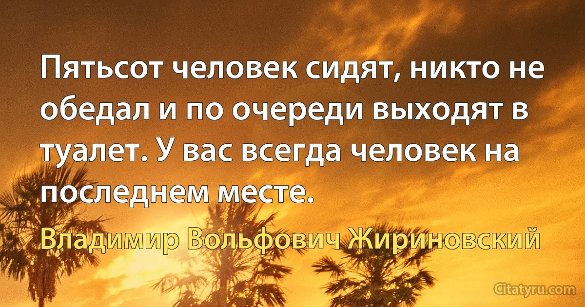 Пятьсот человек сидят, никто не обедал и по очереди выходят в туалет. У вас всегда человек на последнем месте. (Владимир Вольфович Жириновский)