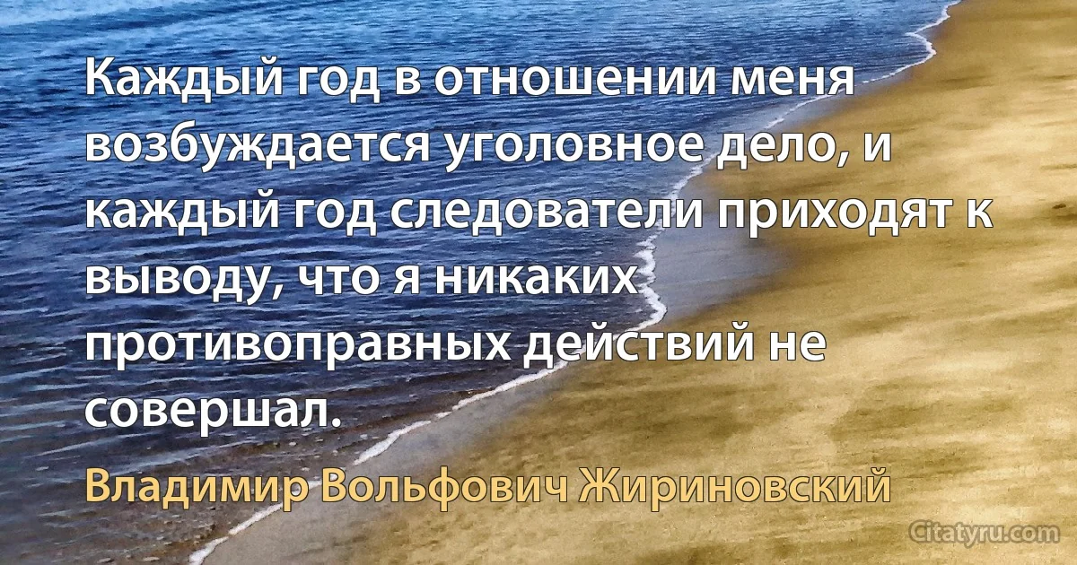 Каждый год в отношении меня возбуждается уголовное дело, и каждый год следователи приходят к выводу, что я никаких противоправных действий не совершал. (Владимир Вольфович Жириновский)