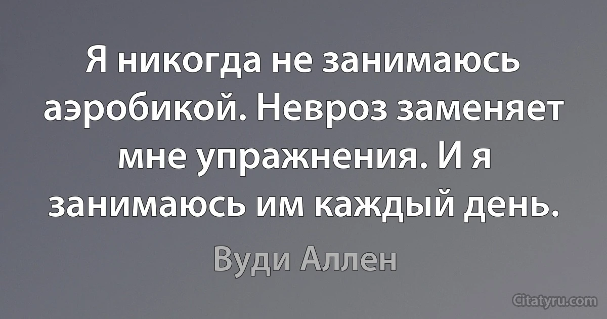 Я никогда не занимаюсь аэробикой. Невроз заменяет мне упражнения. И я занимаюсь им каждый день. (Вуди Аллен)