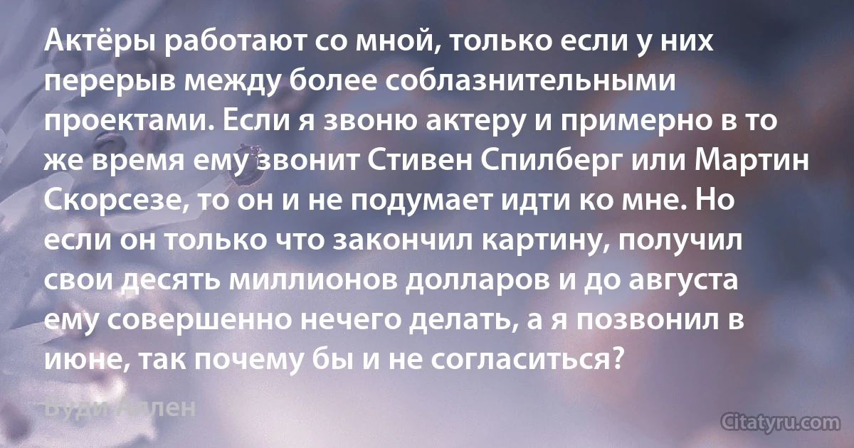 Актёры работают со мной, только если у них перерыв между более соблазнительными проектами. Если я звоню актеру и примерно в то же время ему звонит Стивен Спилберг или Мартин Скорсезе, то он и не подумает идти ко мне. Но если он только что закончил картину, получил свои десять миллионов долларов и до августа ему совершенно нечего делать, а я позвонил в июне, так почему бы и не согласиться? (Вуди Аллен)