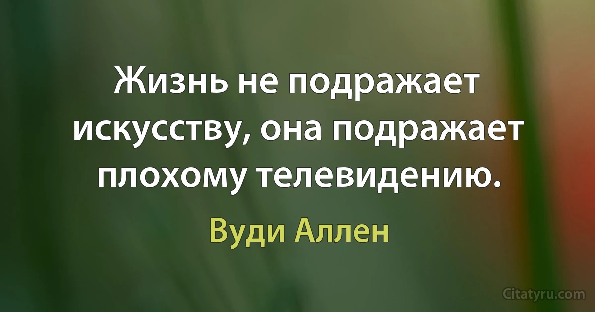 Жизнь не подражает искусству, она подражает плохому телевидению. (Вуди Аллен)