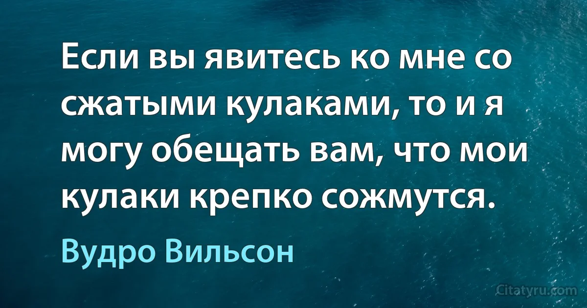 Если вы явитесь ко мне со сжатыми кулаками, то и я могу обещать вам, что мои кулаки крепко сожмутся. (Вудро Вильсон)