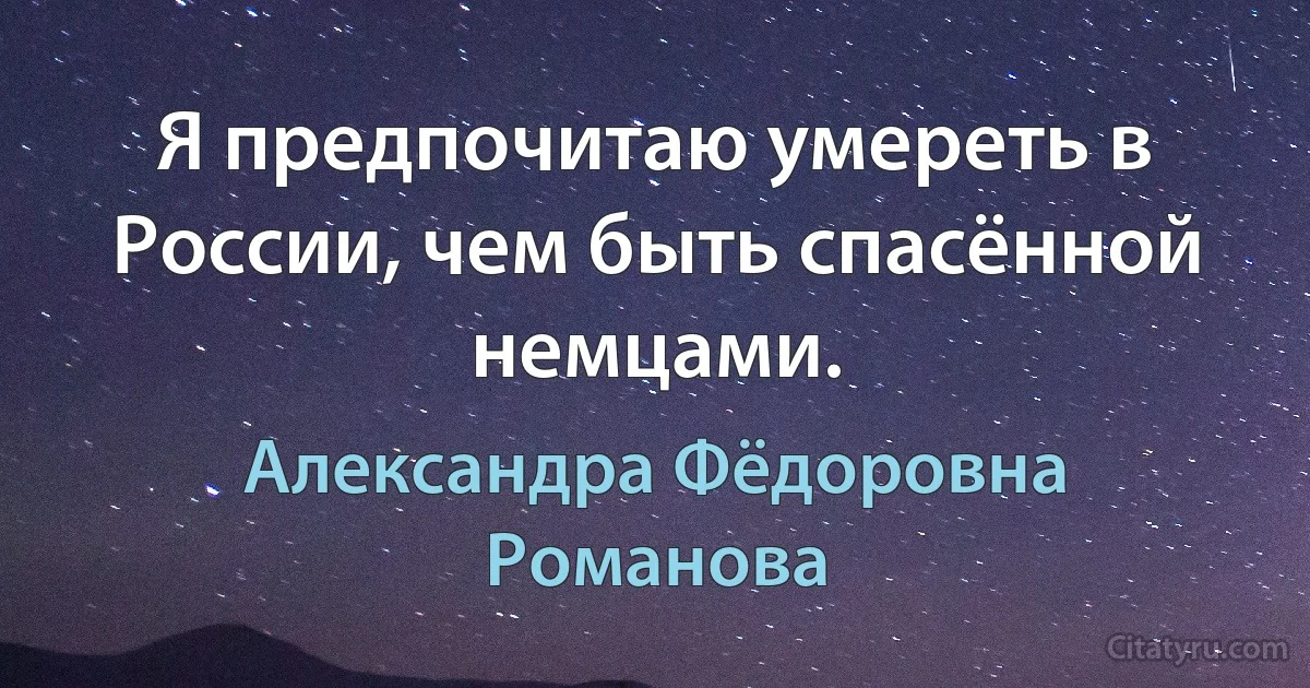 Я предпочитаю умереть в России, чем быть спасённой немцами. (Александра Фёдоровна Романова)