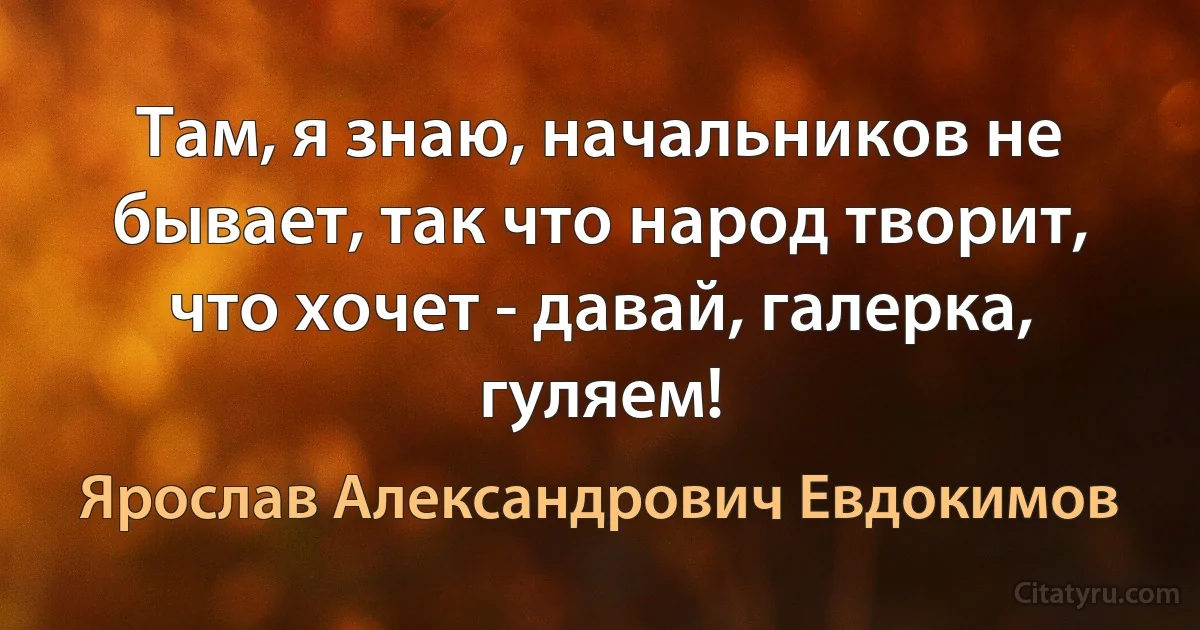 Там, я знаю, начальников не бывает, так что народ творит, что хочет - давай, галерка, гуляем! (Ярослав Александрович Евдокимов)