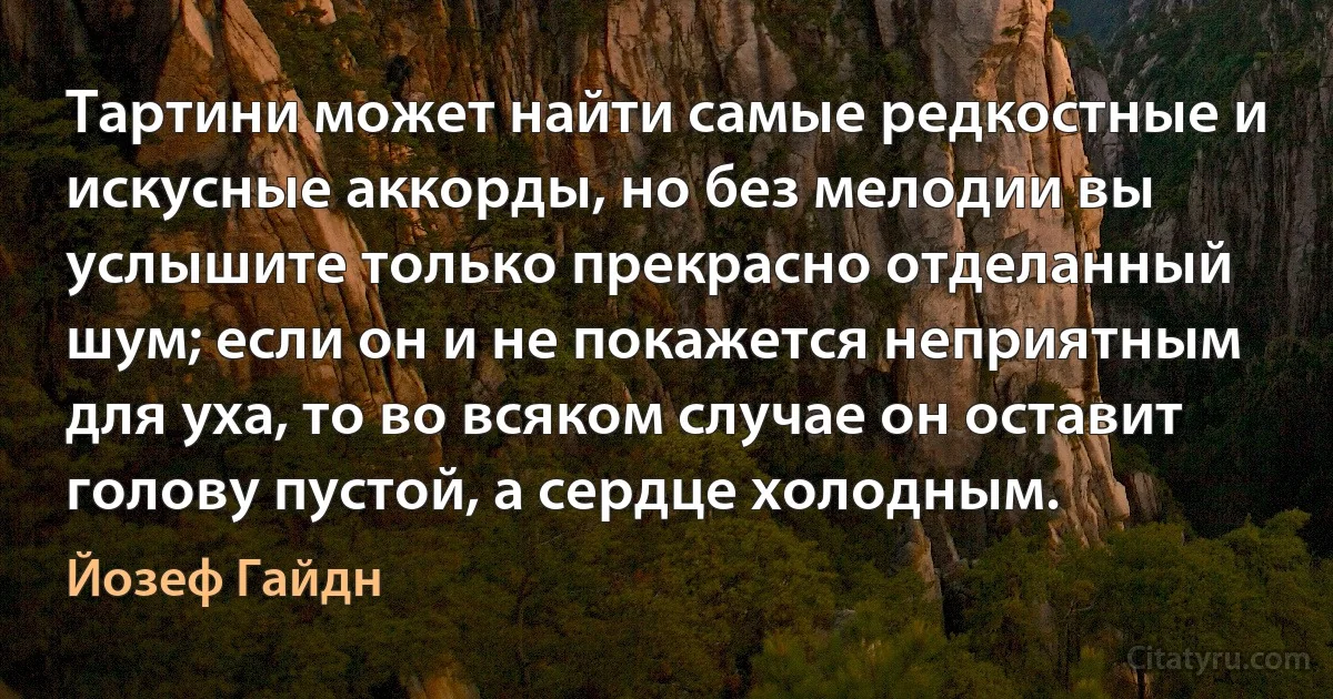 Тартини может найти самые редкостные и искусные аккорды, но без мелодии вы услышите только прекрасно отделанный шум; если он и не покажется неприятным для уха, то во всяком случае он оставит голову пустой, а сердце холодным. (Йозеф Гайдн)