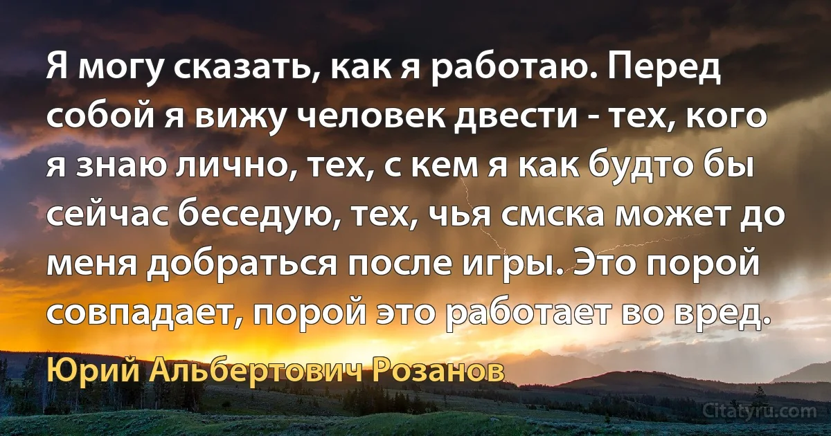 Я могу сказать, как я работаю. Перед собой я вижу человек двести - тех, кого я знаю лично, тех, с кем я как будто бы сейчас беседую, тех, чья смска может до меня добраться после игры. Это порой совпадает, порой это работает во вред. (Юрий Альбертович Розанов)