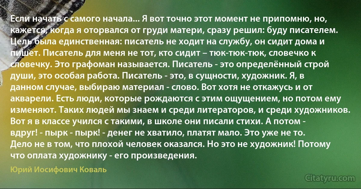 Если начать с самого начала... Я вот точно этот момент не припомню, но, кажется, когда я оторвался от груди матери, сразу решил: буду писателем. Цель была единственная: писатель не ходит на службу, он сидит дома и пишет. Писатель для меня не тот, кто сидит – тюк-тюк-тюк, словечко к словечку. Это графоман называется. Писатель - это определённый строй души, это особая работа. Писатель - это, в сущности, художник. Я, в данном случае, выбираю материал - слово. Вот хотя не откажусь и от акварели. Есть люди, которые рождаются с этим ощущением, но потом ему изменяют. Таких людей мы знаем и среди литераторов, и среди художников. Вот я в классе учился с такими, в школе они писали стихи. А потом - вдруг! - пырк - пырк! - денег не хватило, платят мало. Это уже не то. Дело не в том, что плохой человек оказался. Но это не художник! Потому что оплата художнику - его произведения. (Юрий Иосифович Коваль)