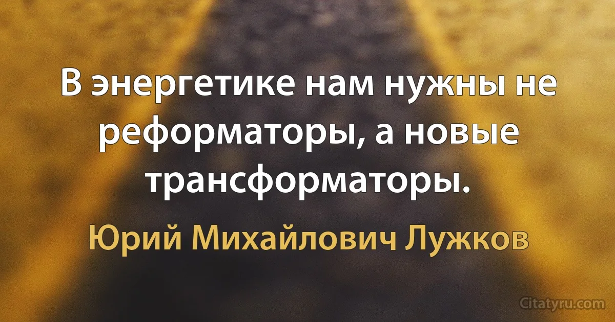 В энергетике нам нужны не реформаторы, а новые трансформаторы. (Юрий Михайлович Лужков)