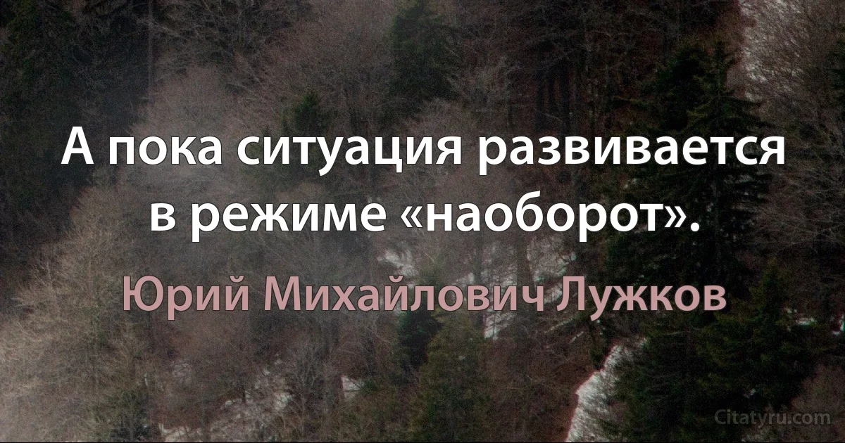 А пока ситуация развивается в режиме «наоборот». (Юрий Михайлович Лужков)