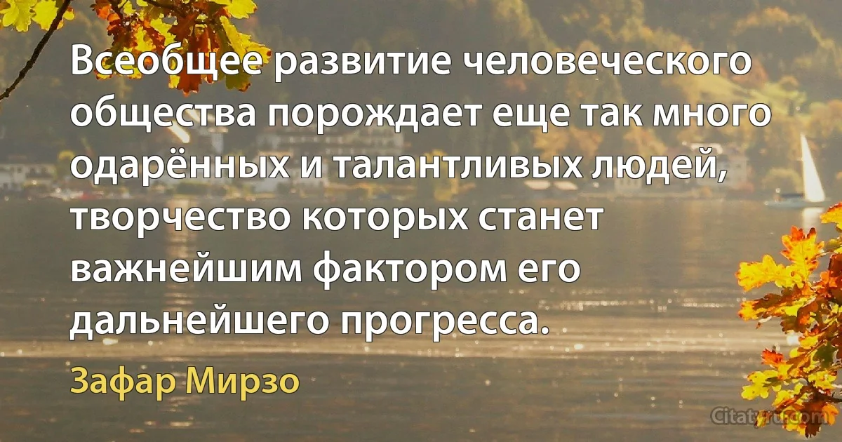 Всеобщее развитие человеческого общества порождает еще так много одарённых и талантливых людей, творчество которых станет важнейшим фактором его дальнейшего прогресса. (Зафар Мирзо)