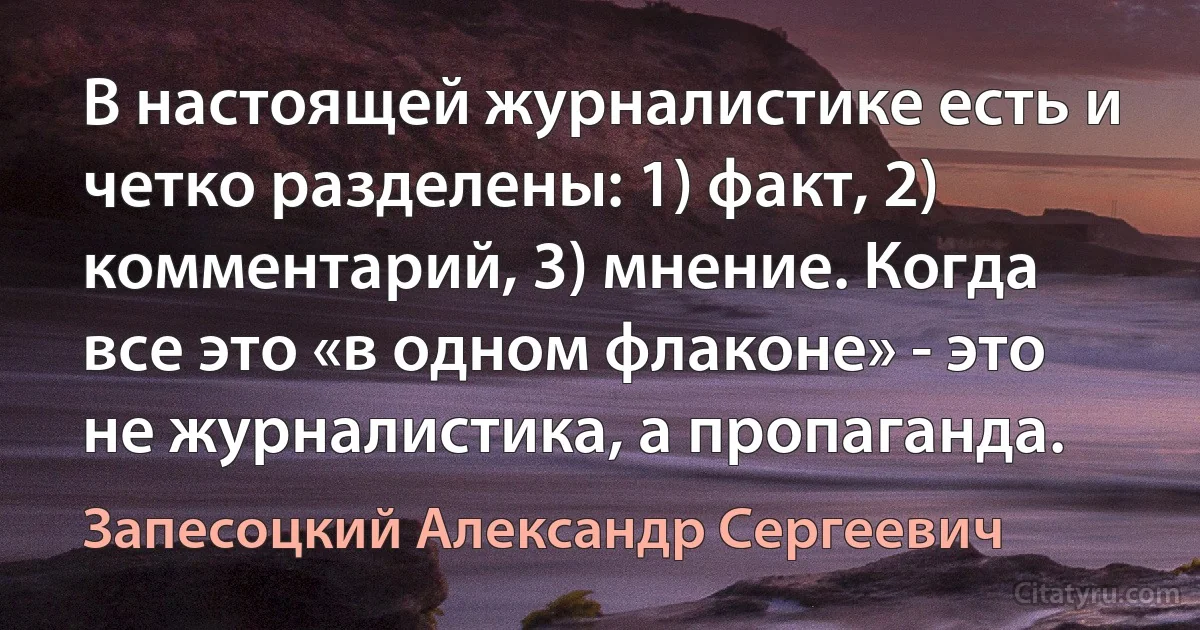 В настоящей журналистике есть и четко разделены: 1) факт, 2) комментарий, 3) мнение. Когда все это «в одном флаконе» - это не журналистика, а пропаганда. (Запесоцкий Александр Сергеевич)