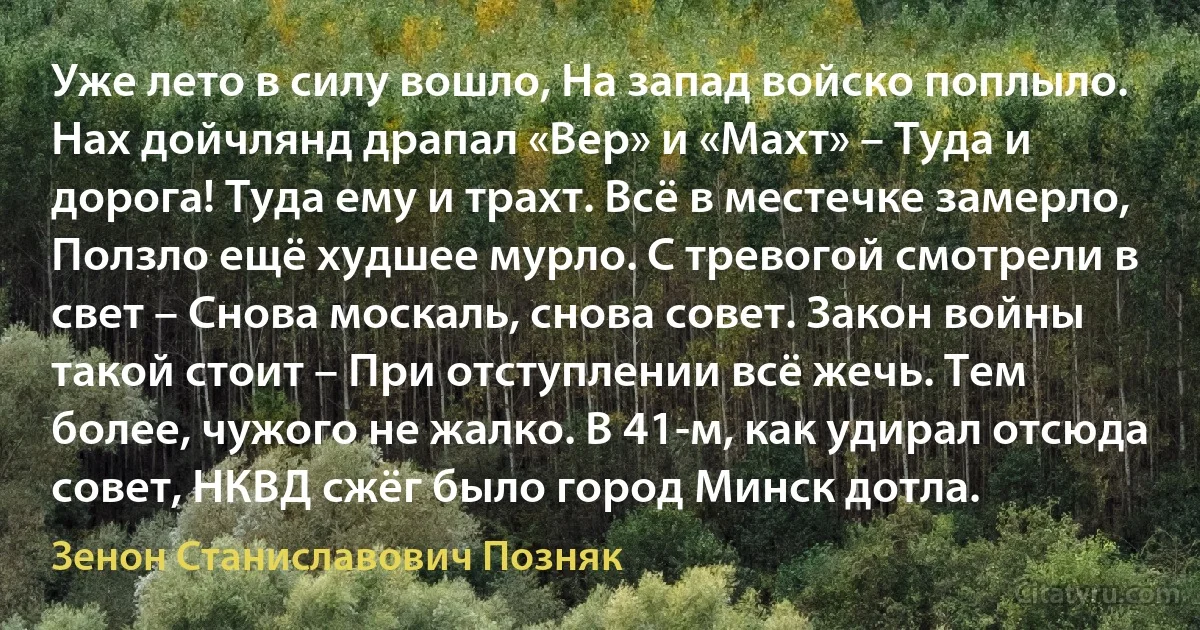 Уже лето в силу вошло, На запад войско поплыло. Нах дойчлянд драпал «Вер» и «Махт» – Туда и дорога! Туда ему и трахт. Всё в местечке замерло, Ползло ещё худшее мурло. С тревогой смотрели в свет – Снова москаль, снова совет. Закон войны такой стоит – При отступлении всё жечь. Тем более, чужого не жалко. В 41-м, как удирал отсюда совет, НКВД сжёг было город Минск дотла. (Зенон Станиславович Позняк)