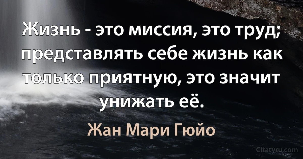 Жизнь - это миссия, это труд; представлять себе жизнь как только приятную, это значит унижать её. (Жан Мари Гюйо)