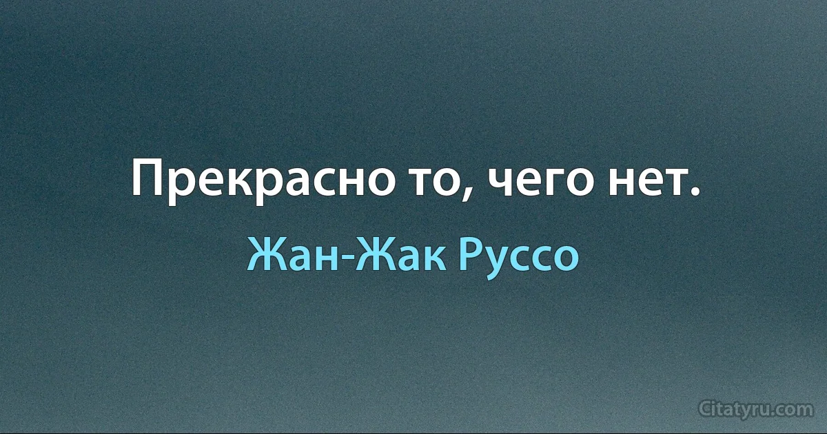 Прекрасно то, чего нет. (Жан-Жак Руссо)