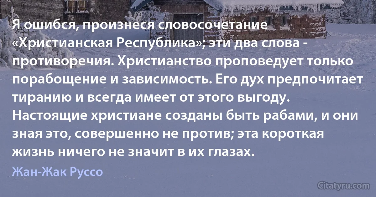 Я ошибся, произнеся словосочетание «Христианская Республика»; эти два слова - противоречия. Христианство проповедует только порабощение и зависимость. Eго дух предпочитает тиранию и всегда имеет от этого выгоду. Настоящие христиане созданы быть рабами, и они зная это, совершенно не против; эта короткая жизнь ничего не значит в их глазах. (Жан-Жак Руссо)