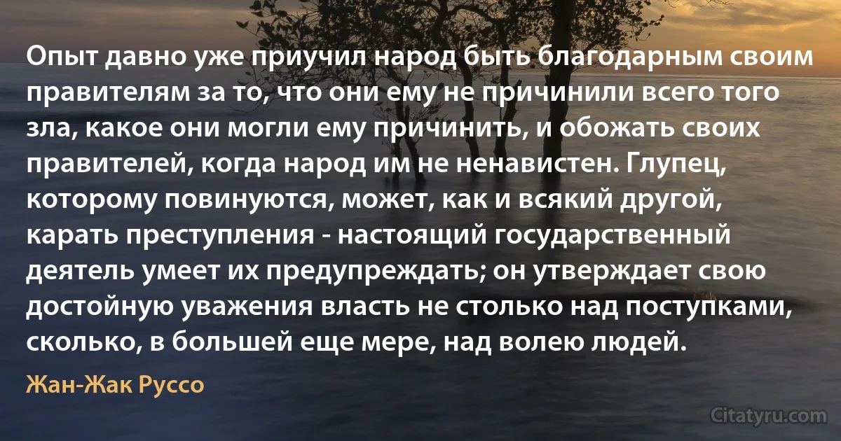 Опыт давно уже приучил народ быть благодарным своим правителям за то, что они ему не причинили всего того зла, какое они могли ему причинить, и обожать своих правителей, когда народ им не ненавистен. Глупец, которому повинуются, может, как и всякий другой, карать преступления - настоящий государственный деятель умеет их предупреждать; он утверждает свою достойную уважения власть не столько над поступками, сколько, в большей еще мере, над волею людей. (Жан-Жак Руссо)