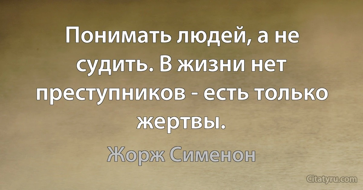 Понимать людей, а не судить. В жизни нет преступников - есть только жертвы. (Жорж Сименон)