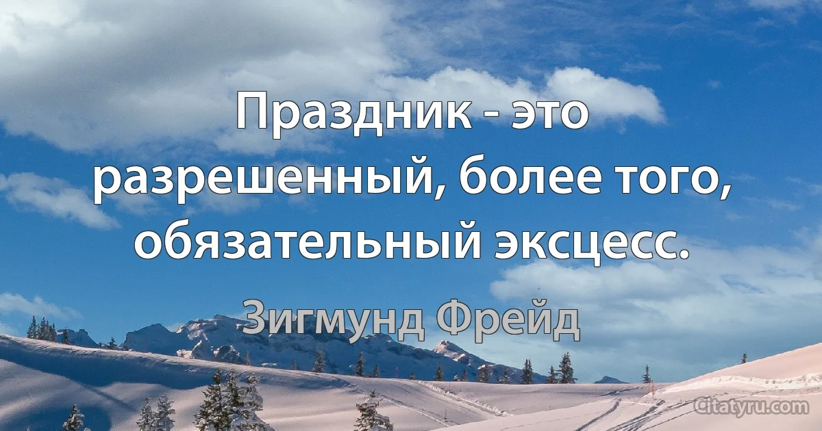 Праздник - это разрешенный, более того, обязательный эксцесс. (Зигмунд Фрейд)