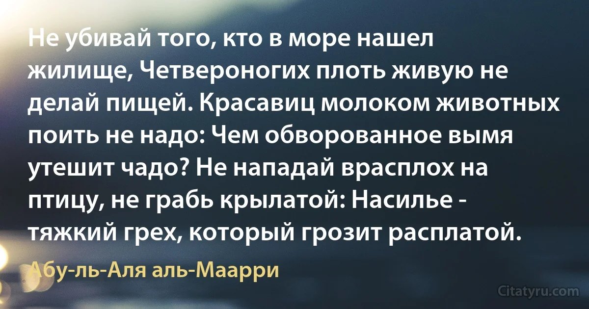 Не убивай того, кто в море нашел жилище, Четвероногих плоть живую не делай пищей. Красавиц молоком животных поить не надо: Чем обворованное вымя утешит чадо? Не нападай врасплох на птицу, не грабь крылатой: Насилье - тяжкий грех, который грозит расплатой. (Абу-ль-Аля аль-Маарри)