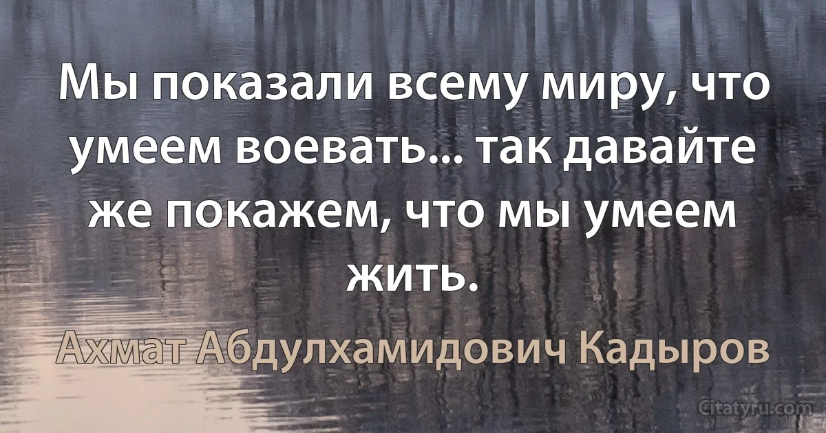 Мы показали всему миру, что умеем воевать... так давайте же покажем, что мы умеем жить. (Ахмат Абдулхамидович Кадыров)