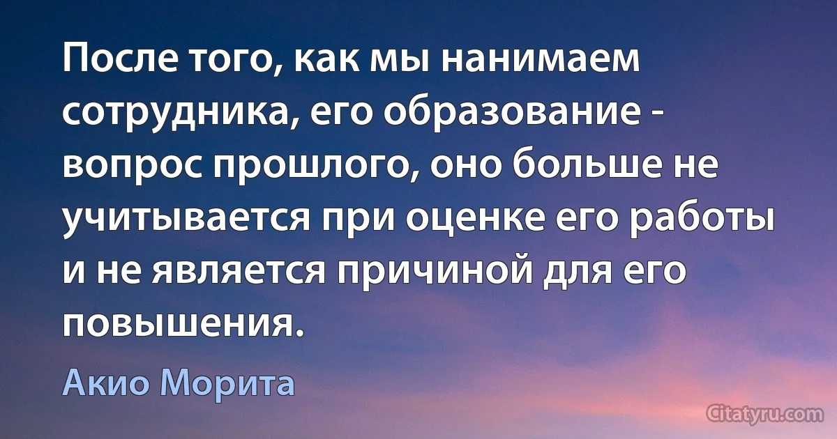 После того, как мы нанимаем сотрудника, его образование - вопрос прошлого, оно больше не учитывается при оценке его работы и не является причиной для его повышения. (Акио Морита)