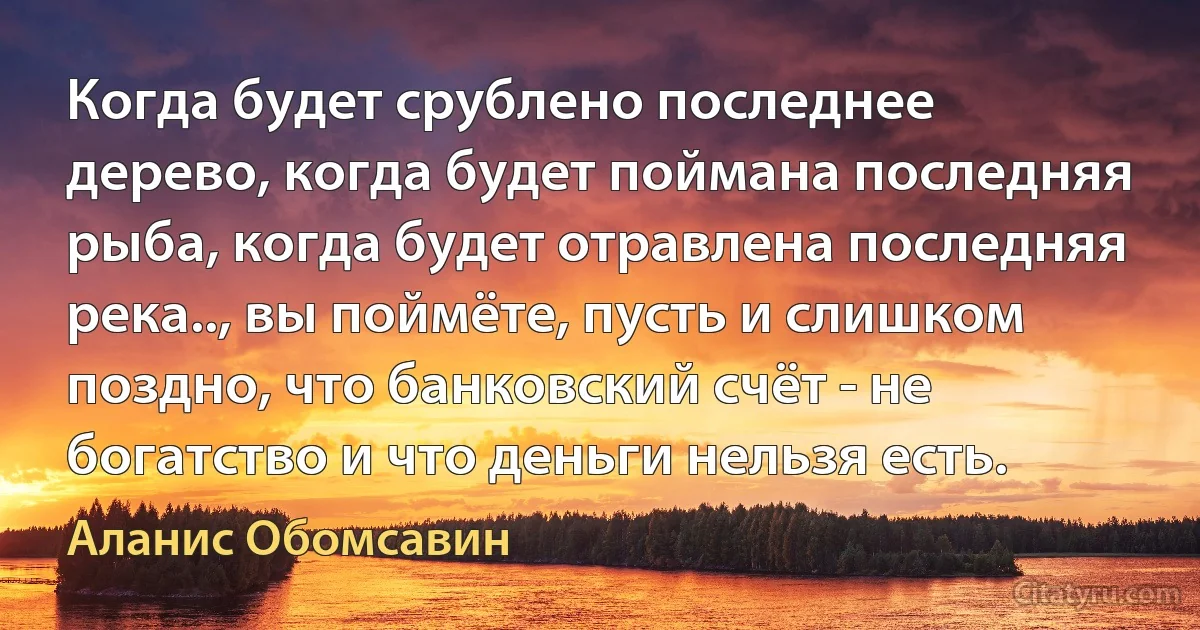 Когда будет срублено последнее дерево, когда будет поймана последняя рыба, когда будет отравлена последняя река.., вы поймёте, пусть и слишком поздно, что банковский счёт - не богатство и что деньги нельзя есть. (Аланис Обомсавин)