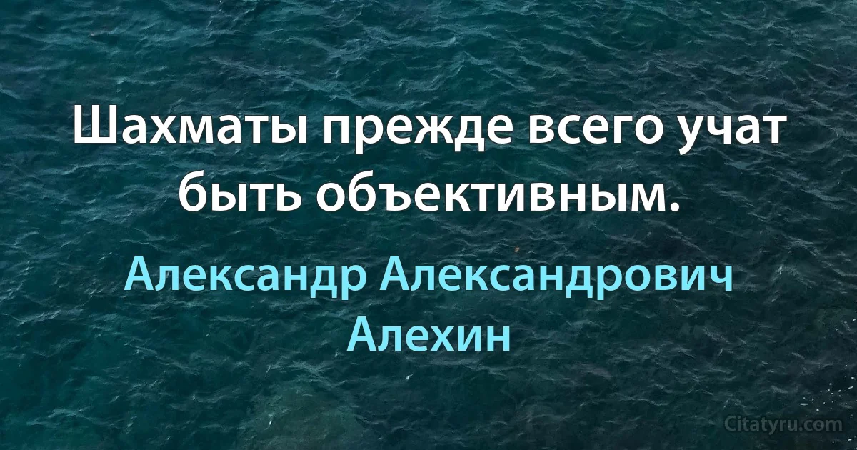 Шахматы прежде всего учат быть объективным. (Александр Александрович Алехин)