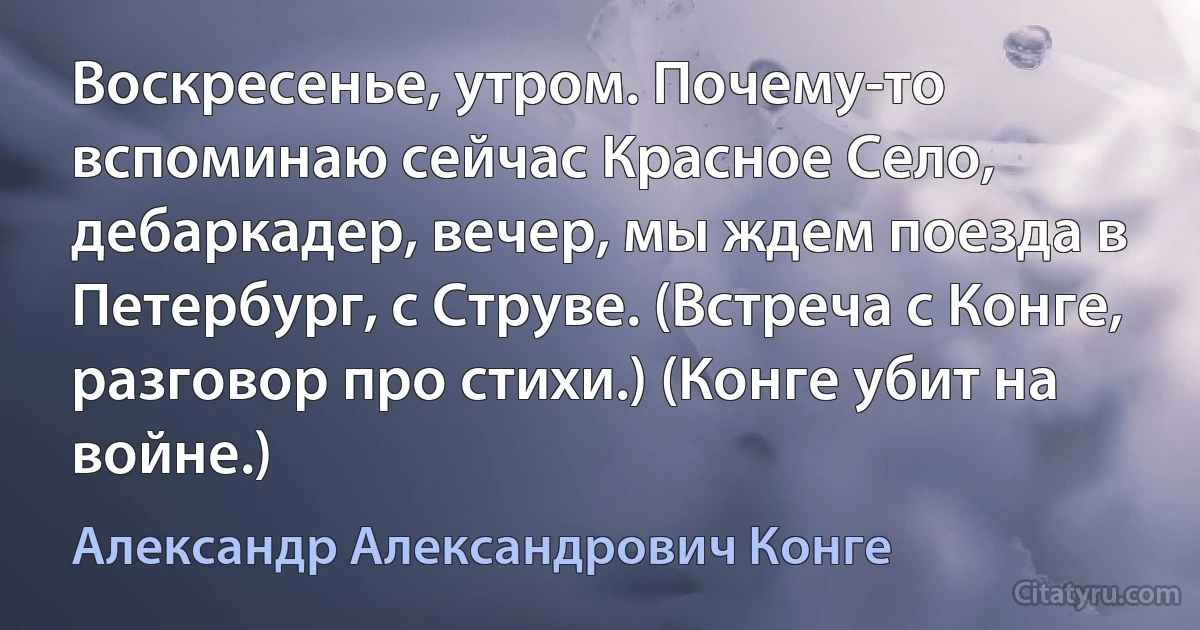 Воскресенье, утром. Почему-то вспоминаю сейчас Красное Село, дебаркадер, вечер, мы ждем поезда в Петербург, с Струве. (Встреча с Конге, разговор про стихи.) (Конге убит на войне.) (Александр Александрович Конге)