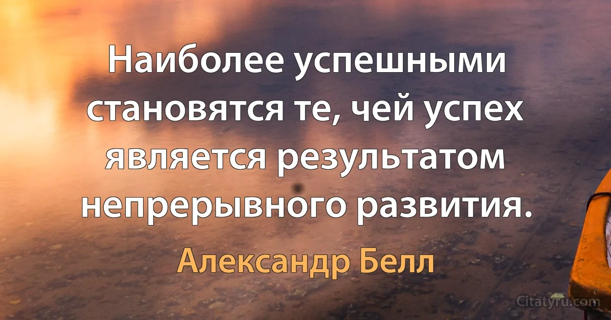 Наиболее успешными становятся те, чей успех является результатом непрерывного развития. (Александр Белл)