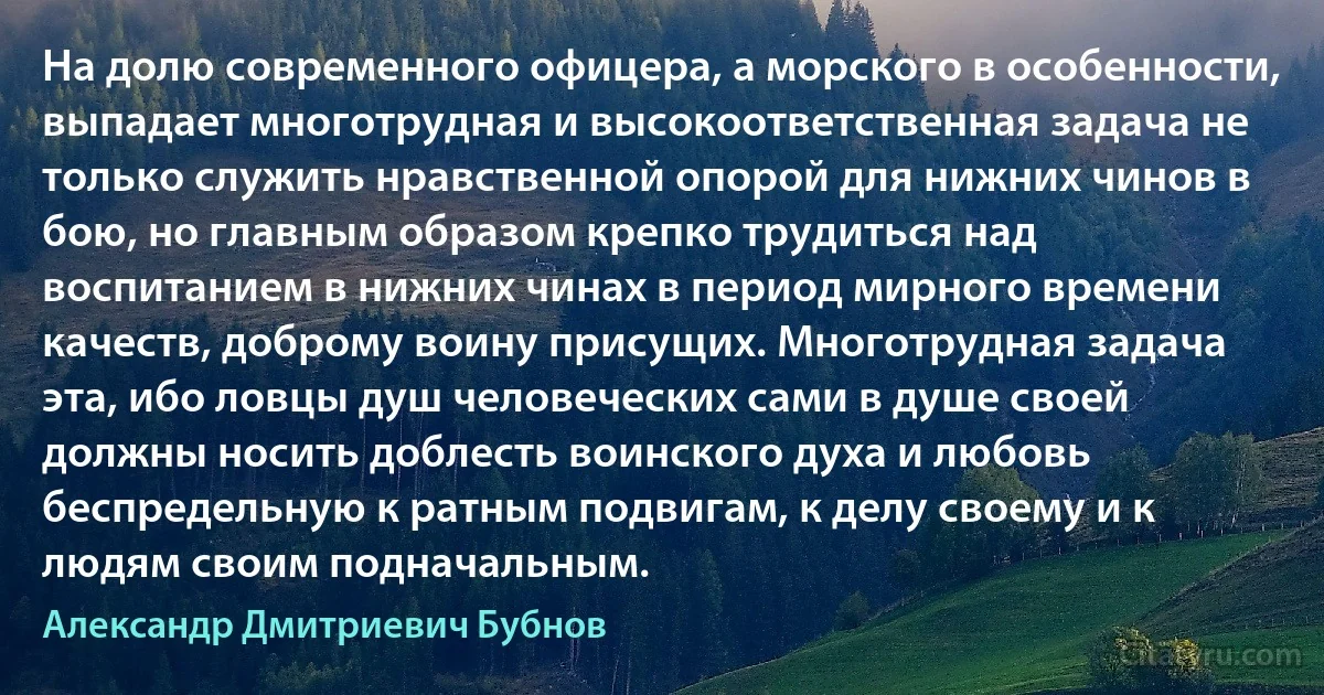 На долю современного офицера, а морского в особенности, выпадает многотрудная и высокоответственная задача не только служить нравственной опорой для нижних чинов в бою, но главным образом крепко трудиться над воспитанием в нижних чинах в период мирного времени качеств, доброму воину присущих. Многотрудная задача эта, ибо ловцы душ человеческих сами в душе своей должны носить доблесть воинского духа и любовь беспредельную к ратным подвигам, к делу своему и к людям своим подначальным. (Александр Дмитриевич Бубнов)