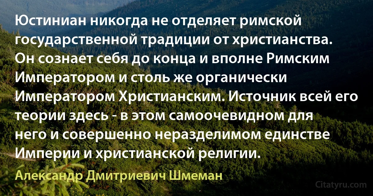 Юстиниан никогда не отделяет римской государственной традиции от христианства. Он сознает себя до конца и вполне Римским Императором и столь же органически Императором Христианским. Источник всей его теории здесь - в этом самоочевидном для него и совершенно неразделимом единстве Империи и христианской религии. (Александр Дмитриевич Шмеман)