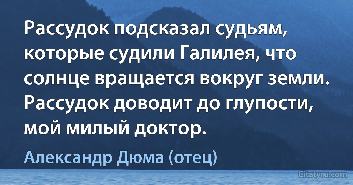 Рассудок подсказал судьям, которые судили Галилея, что солнце вращается вокруг земли. Рассудок доводит до глупости, мой милый доктор. (Александр Дюма (отец))