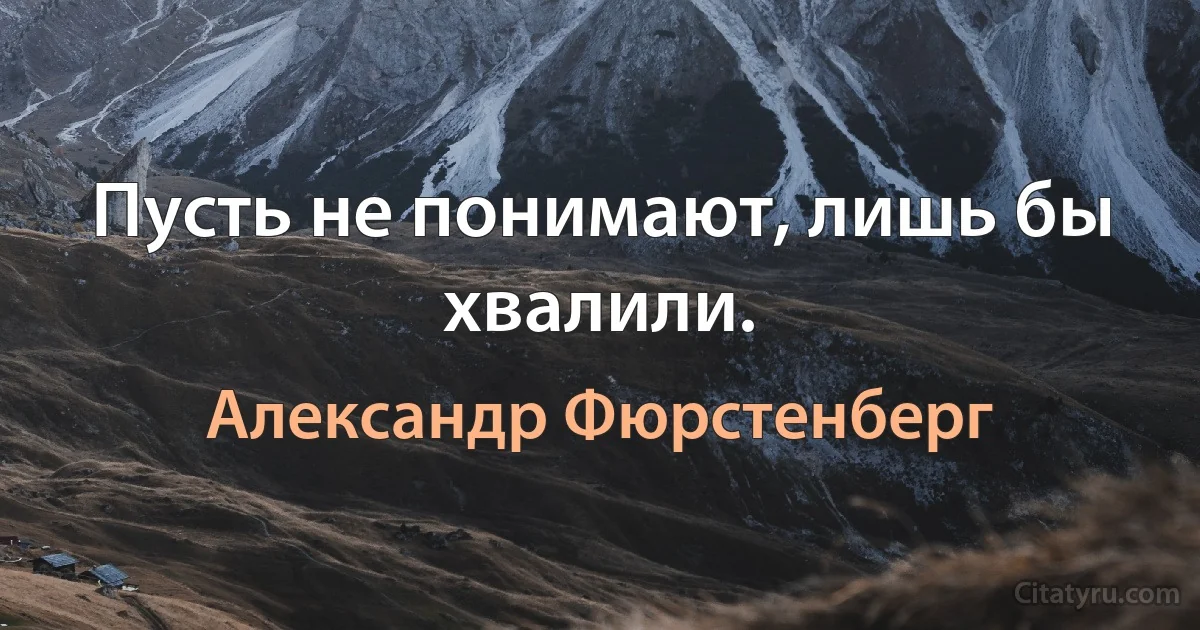 Пусть не понимают, лишь бы хвалили. (Александр Фюрстенберг)