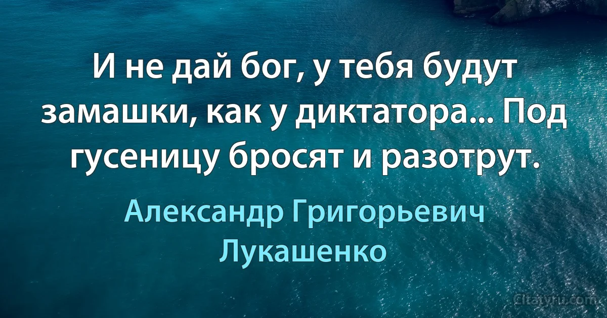 И не дай бог, у тебя будут замашки, как у диктатора... Под гусеницу бросят и разотрут. (Александр Григорьевич Лукашенко)